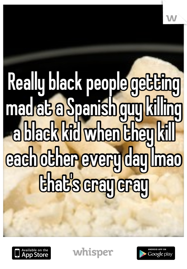 Really black people getting mad at a Spanish guy killing a black kid when they kill each other every day lmao that's cray cray