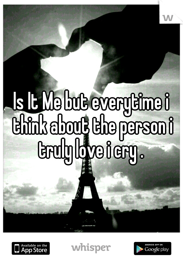 Is It Me but everytime i think about the person i truly love i cry . 