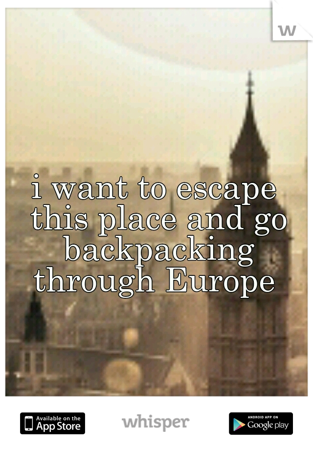 i want to escape this place and go backpacking through Europe 