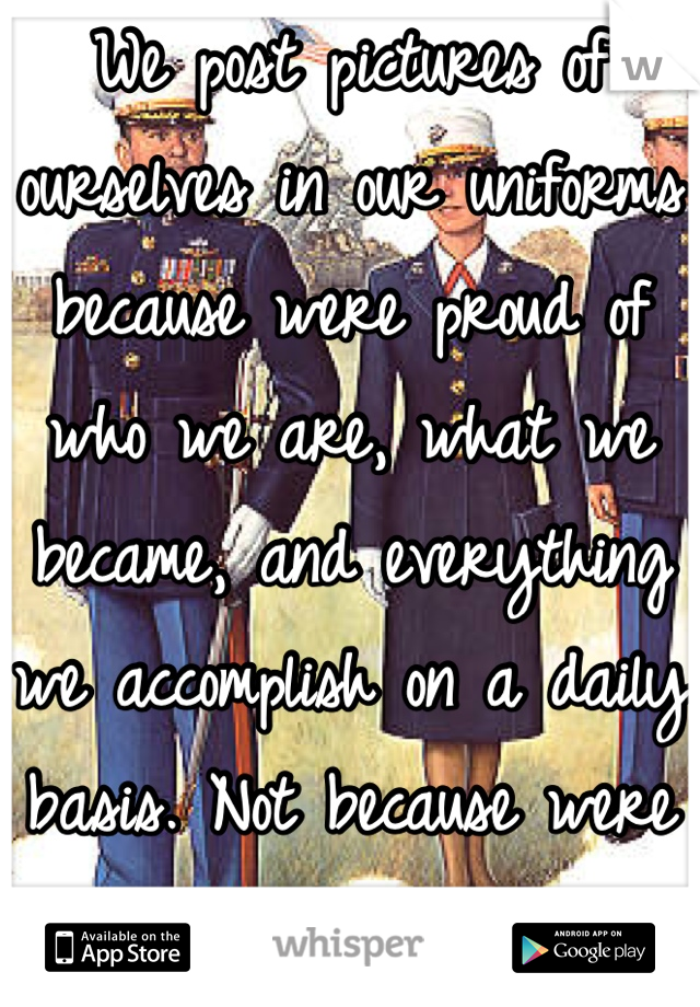 We post pictures of ourselves in our uniforms because were proud of who we are, what we became, and everything we accomplish on a daily basis. Not because were trying to pick up girls