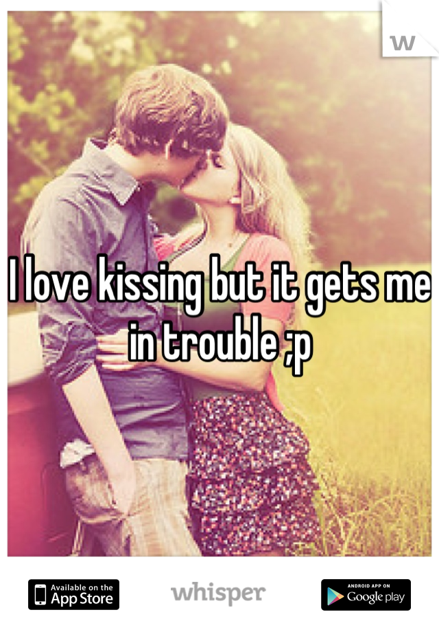 I love kissing but it gets me in trouble ;p