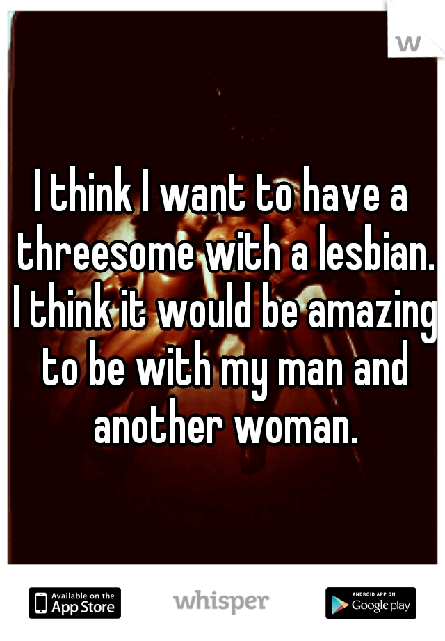 I think I want to have a threesome with a lesbian. I think it would be amazing to be with my man and another woman.