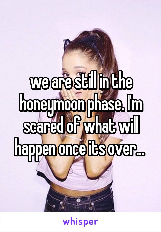 we are still in the honeymoon phase. I'm scared of what will happen once its over... 