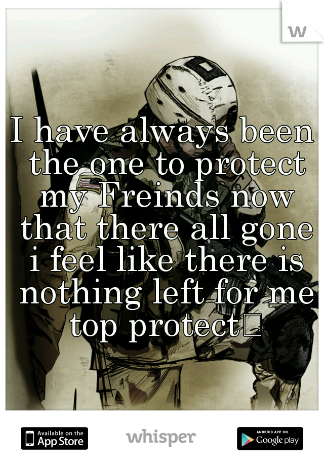 I have always been the one to protect my Freinds now that there all gone i feel like there is nothing left for me top protect
