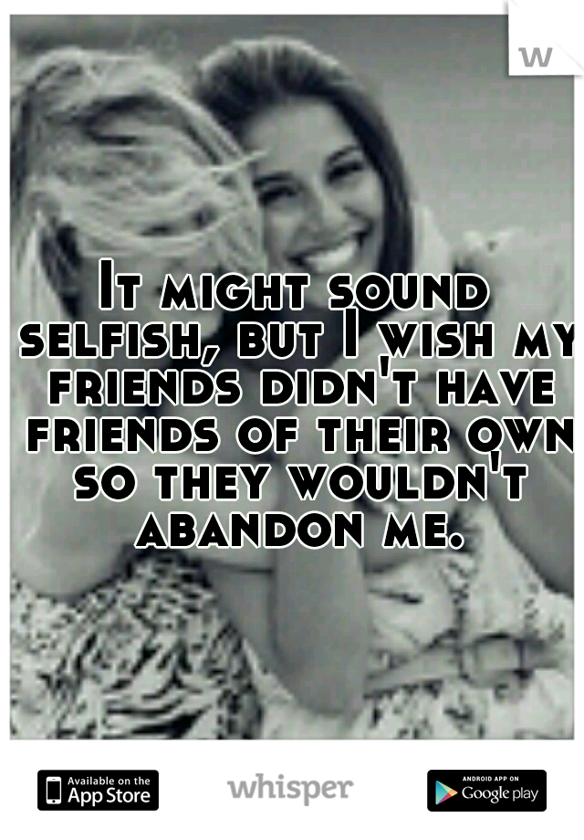 It might sound selfish, but I wish my friends didn't have friends of their own so they wouldn't abandon me.