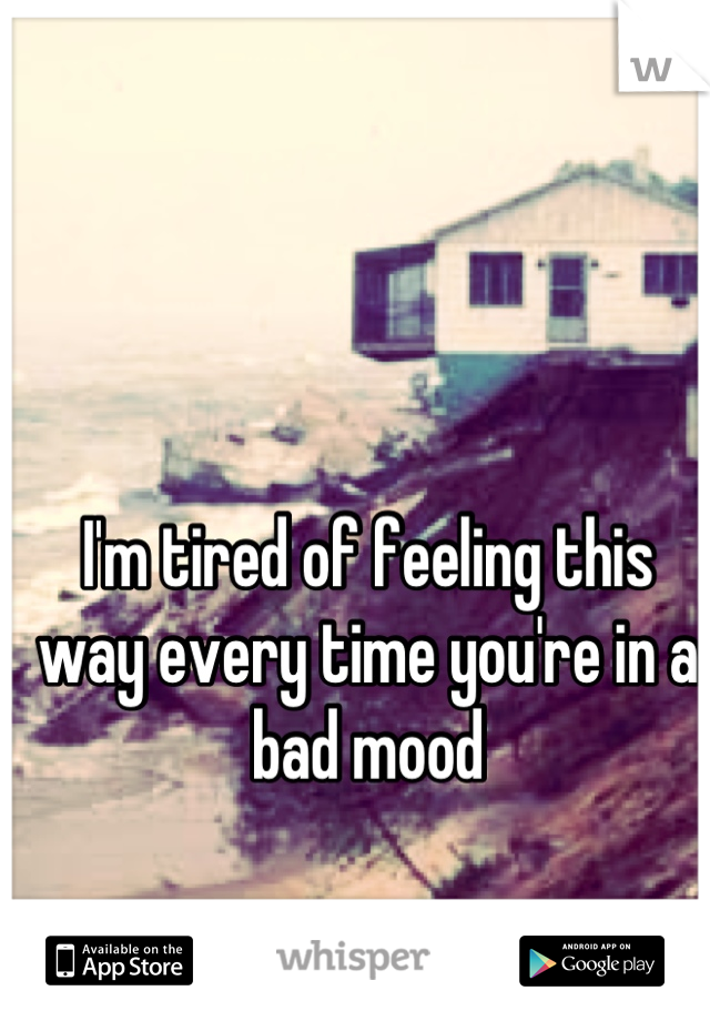 I'm tired of feeling this way every time you're in a bad mood