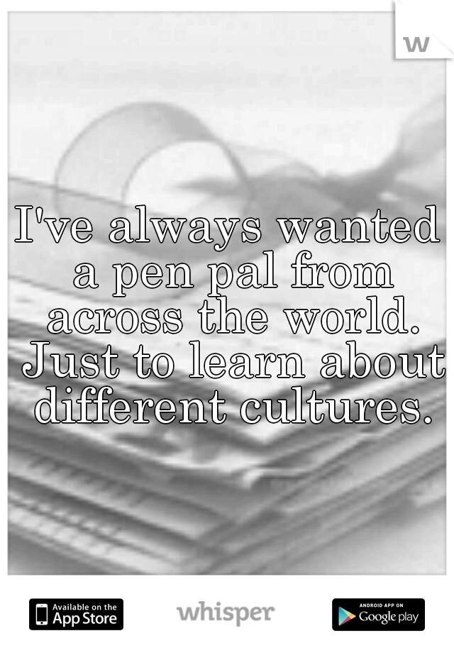 I've always wanted a pen pal from across the world. Just to learn about different cultures.