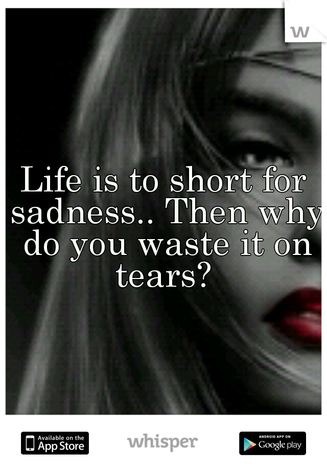 Life is to short for sadness.. Then why do you waste it on tears? 