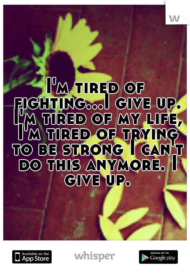 I'm tired of fighting...I give up. I'm tired of my life, I'm tired of trying to be strong I can't do this anymore. I give up.