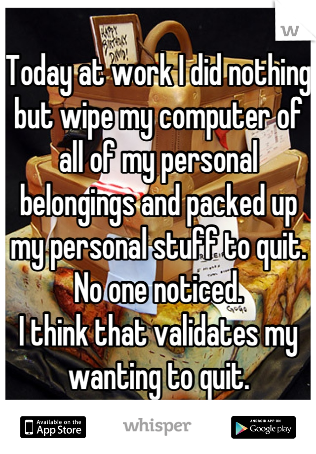 Today at work I did nothing but wipe my computer of all of my personal belongings and packed up my personal stuff to quit.
No one noticed.
I think that validates my wanting to quit.