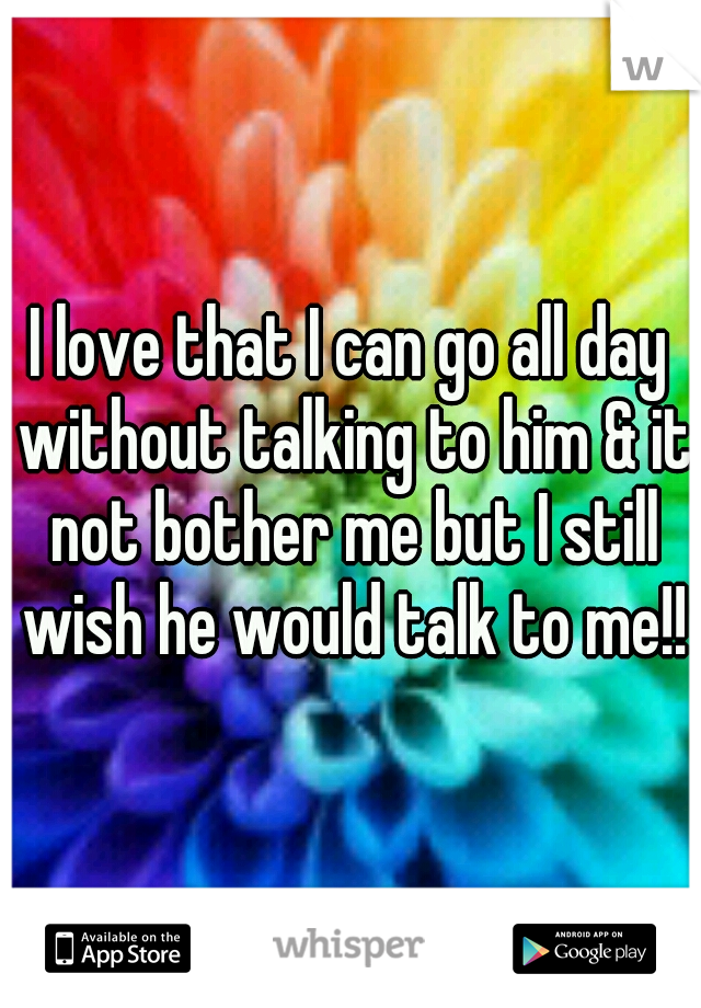 I love that I can go all day without talking to him & it not bother me but I still wish he would talk to me!!