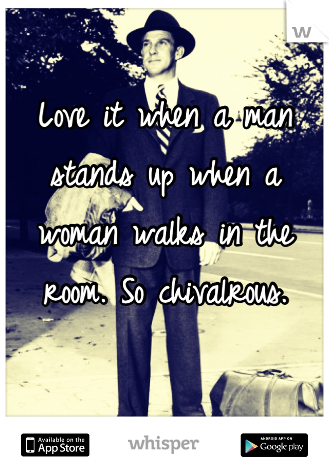 Love it when a man stands up when a woman walks in the room. So chivalrous. 

