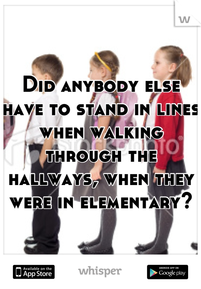 Did anybody else have to stand in lines when walking through the hallways, when they were in elementary?