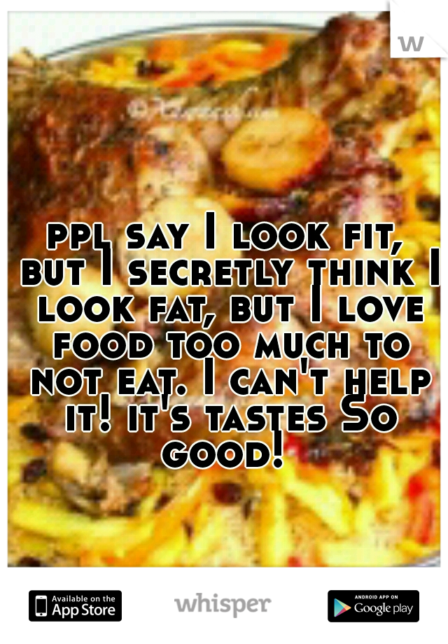 ppl say I look fit, but I secretly think I look fat, but I love food too much to not eat. I can't help it! it's tastes So good! 