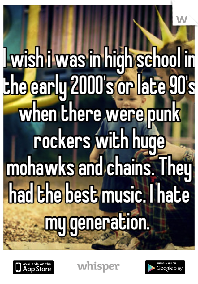 I wish i was in high school in the early 2000's or late 90's when there were punk rockers with huge mohawks and chains. They had the best music. I hate my generation. 