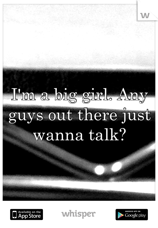 I'm a big girl. Any guys out there just wanna talk?