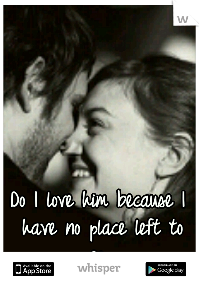 Do I love him because I have no place left to go...