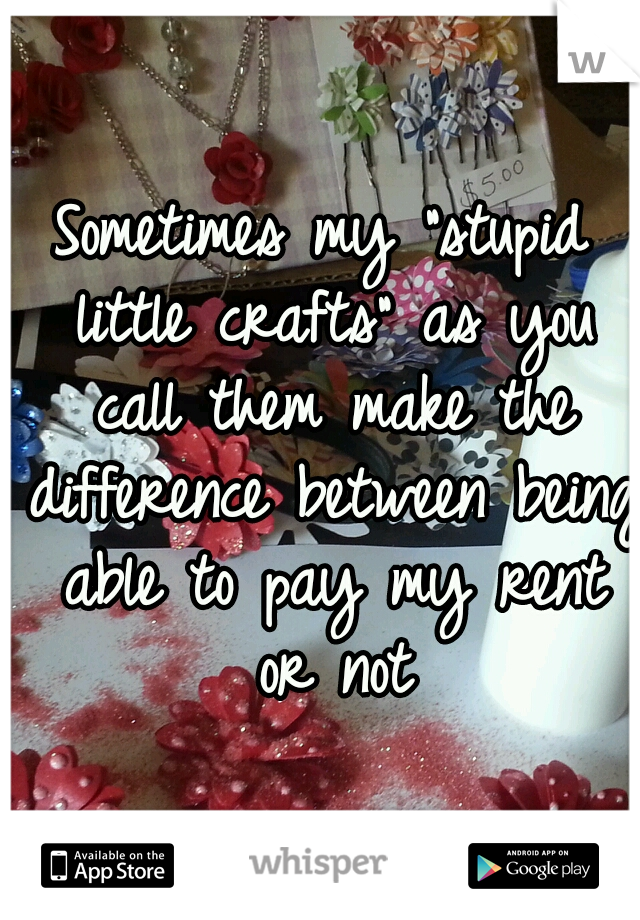 Sometimes my "stupid little crafts" as you call them make the difference between being able to pay my rent or not