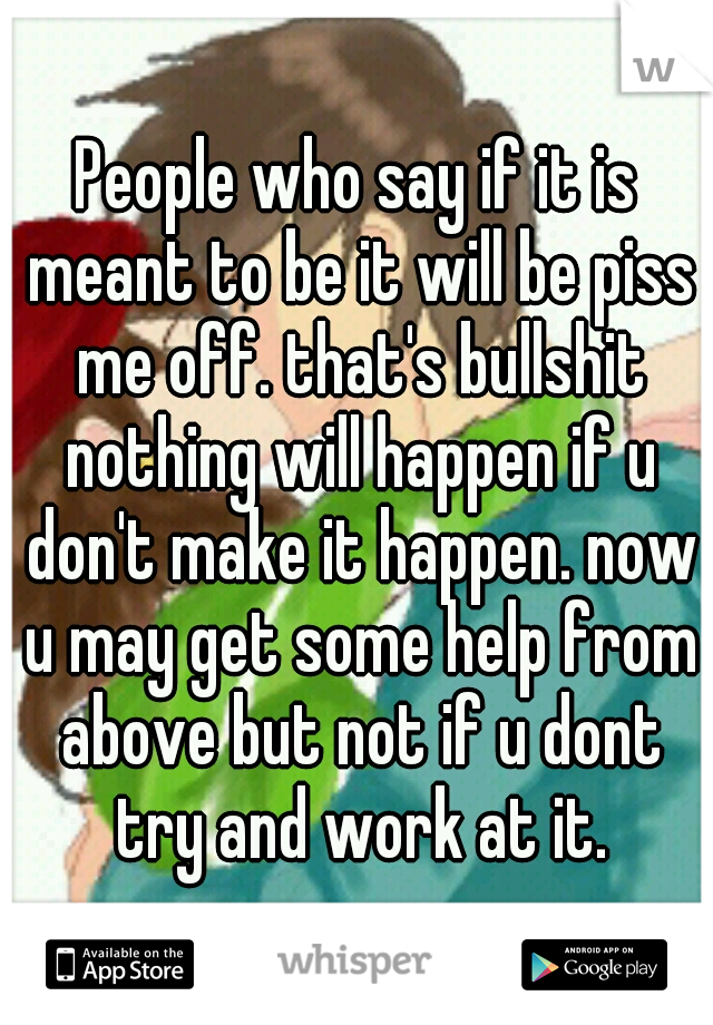 People who say if it is meant to be it will be piss me off. that's bullshit nothing will happen if u don't make it happen. now u may get some help from above but not if u dont try and work at it.