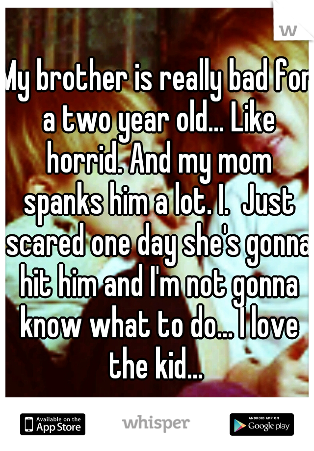 My brother is really bad for a two year old... Like horrid. And my mom spanks him a lot. I.  Just scared one day she's gonna hit him and I'm not gonna know what to do... I love the kid... 