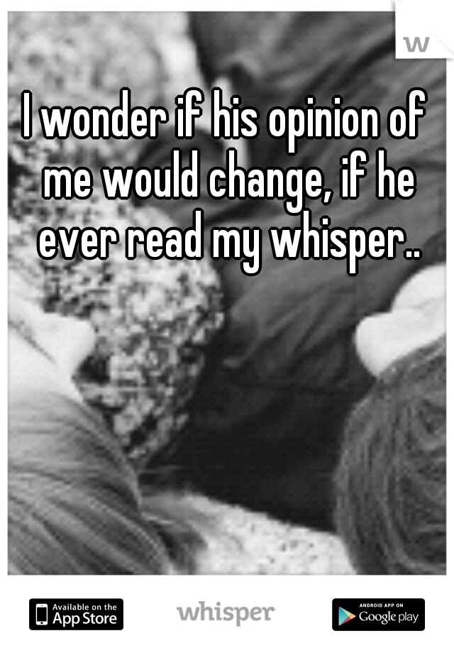 I wonder if his opinion of me would change, if he ever read my whisper..