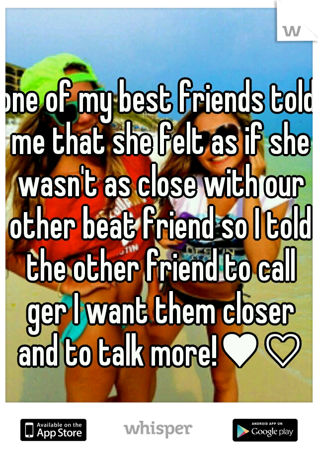 one of my best friends told me that she felt as if she wasn't as close with our other beat friend so I told the other friend to call ger I want them closer and to talk more!♥♡