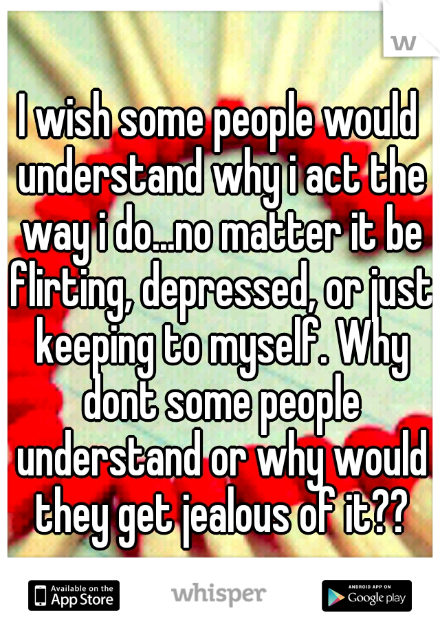 I wish some people would understand why i act the way i do...no matter it be flirting, depressed, or just keeping to myself. Why dont some people understand or why would they get jealous of it??