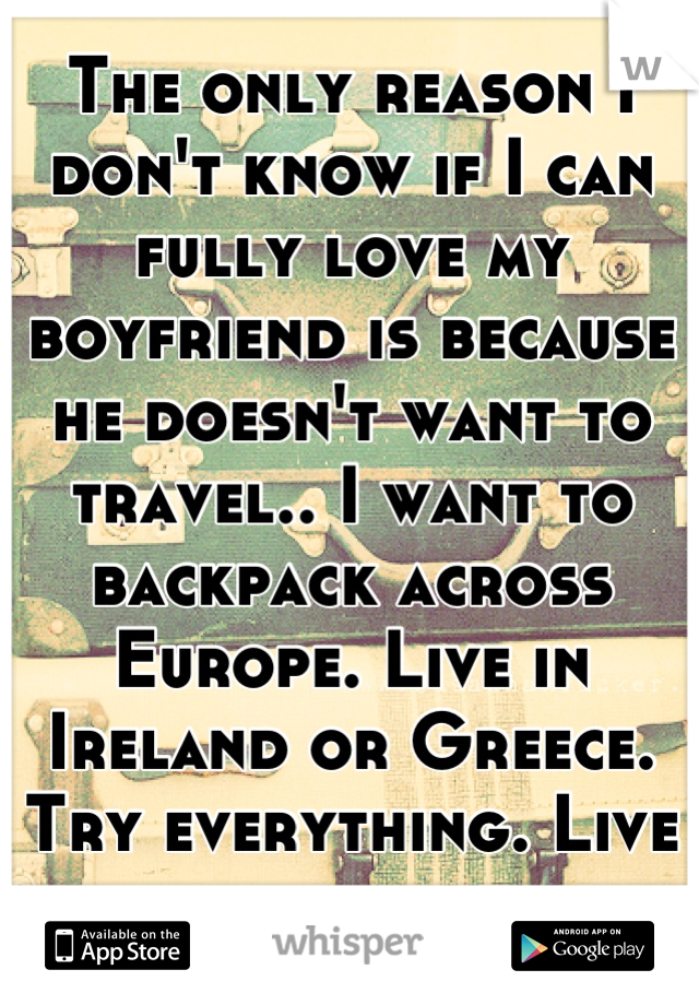 The only reason I don't know if I can fully love my boyfriend is because he doesn't want to travel.. I want to backpack across Europe. Live in Ireland or Greece. Try everything. Live everywhere.