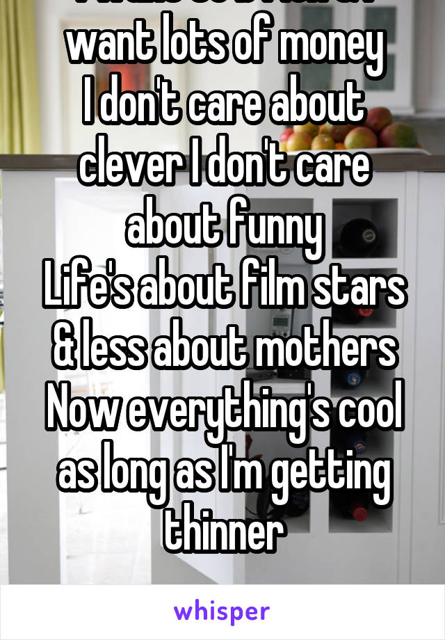 I want to b rich & I want lots of money
I don't care about clever I don't care about funny
Life's about film stars & less about mothers
Now everything's cool as long as I'm getting thinner

