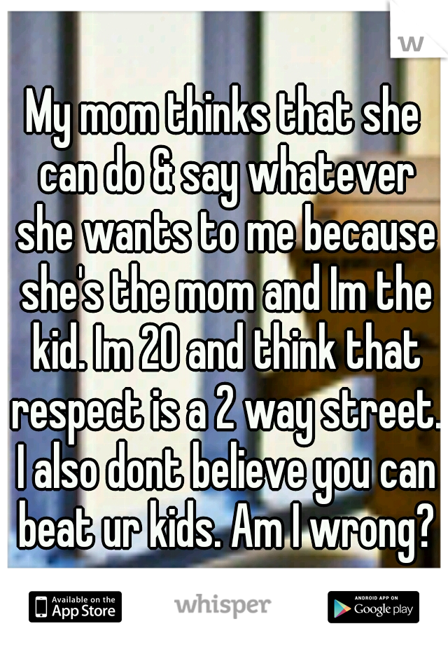 My mom thinks that she can do & say whatever she wants to me because she's the mom and Im the kid. Im 20 and think that respect is a 2 way street. I also dont believe you can beat ur kids. Am I wrong?