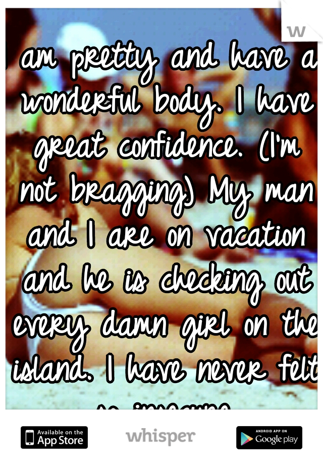 I am pretty and have a wonderful body. I have great confidence. (I'm not bragging) My man and I are on vacation and he is checking out every damn girl on the island. I have never felt so insecure.