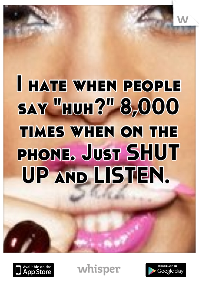 I hate when people say "huh?" 8,000 times when on the phone. Just SHUT UP and LISTEN. 