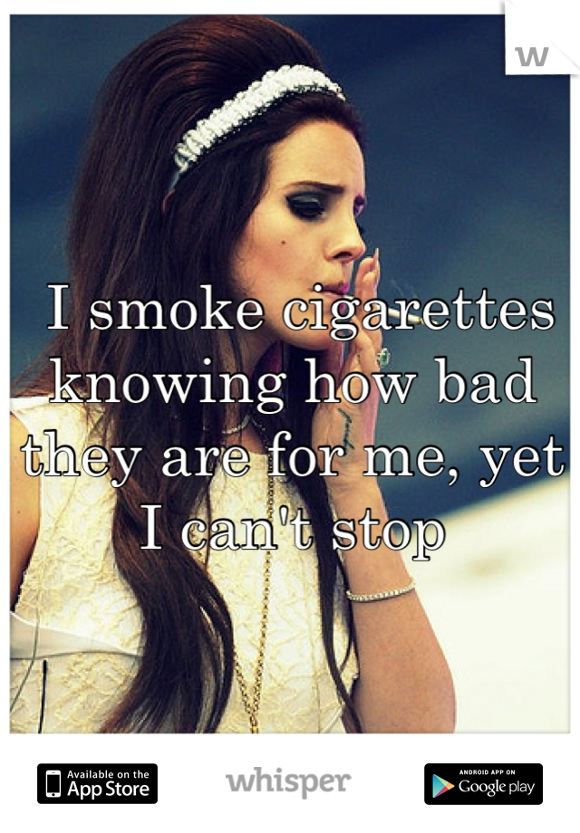  I smoke cigarettes knowing how bad they are for me, yet I can't stop