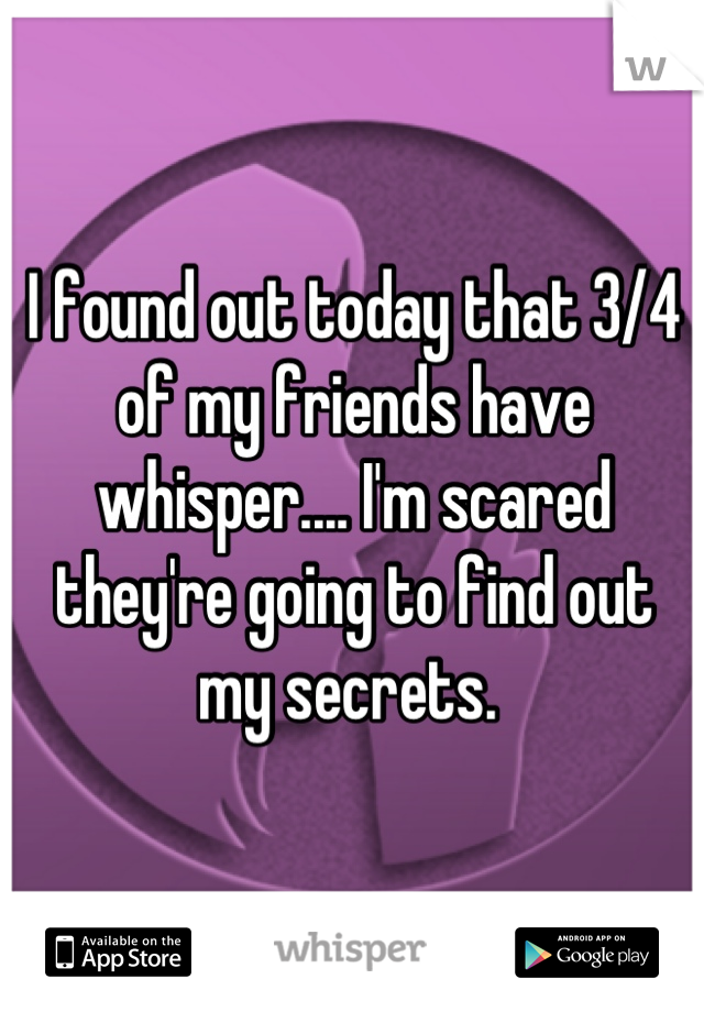 I found out today that 3/4 of my friends have whisper.... I'm scared they're going to find out my secrets. 