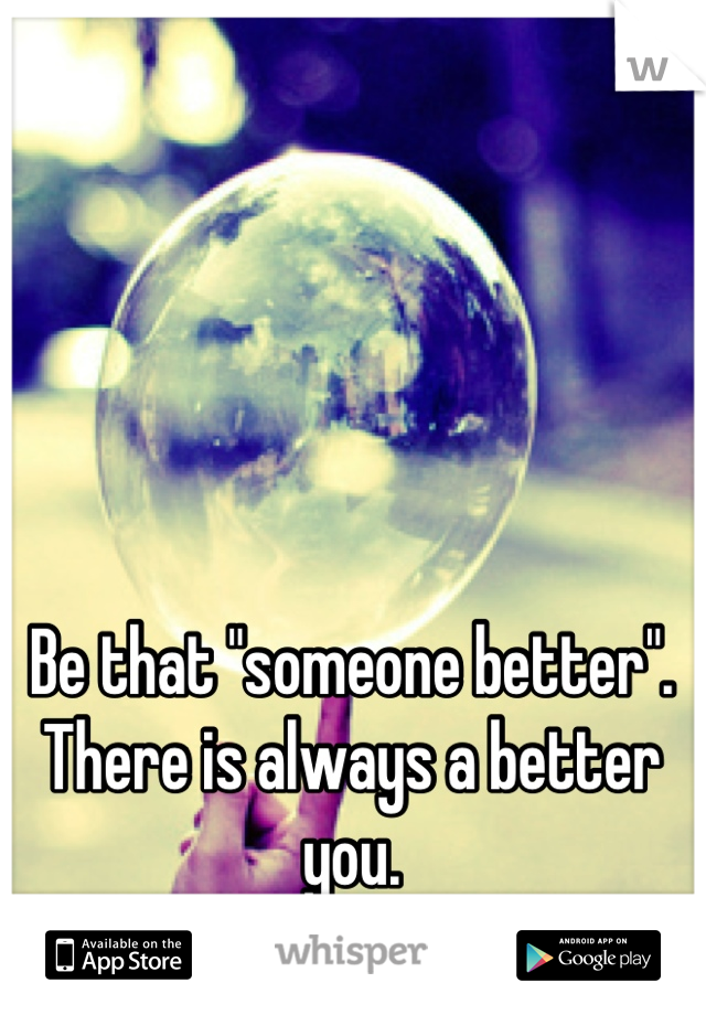 Be that "someone better".
There is always a better you.