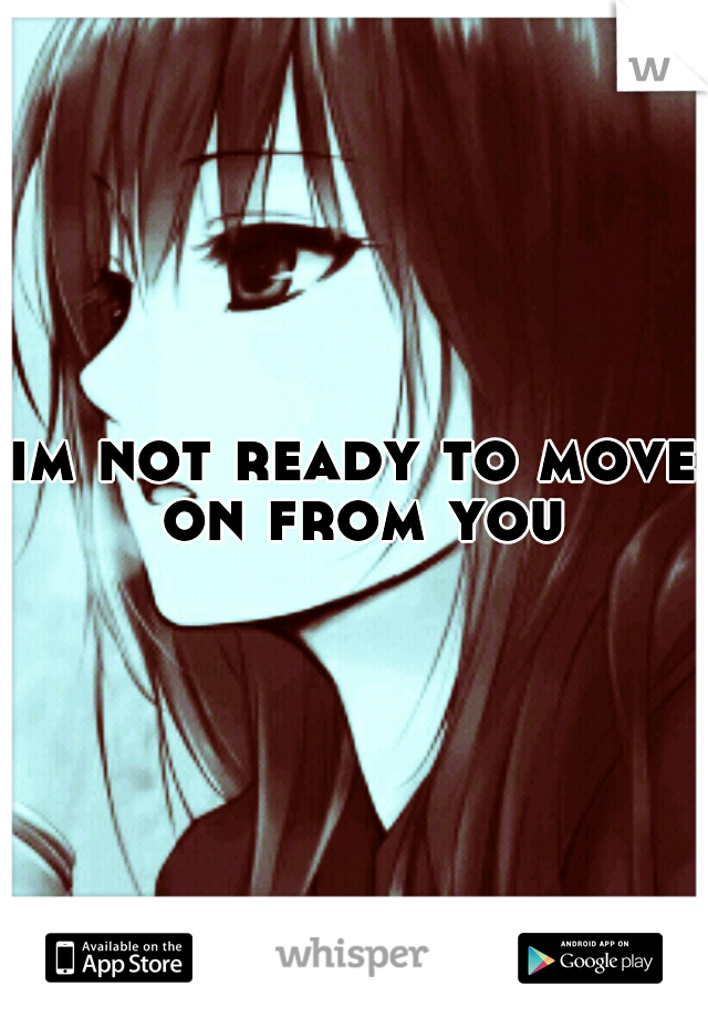 im not ready to move on from you