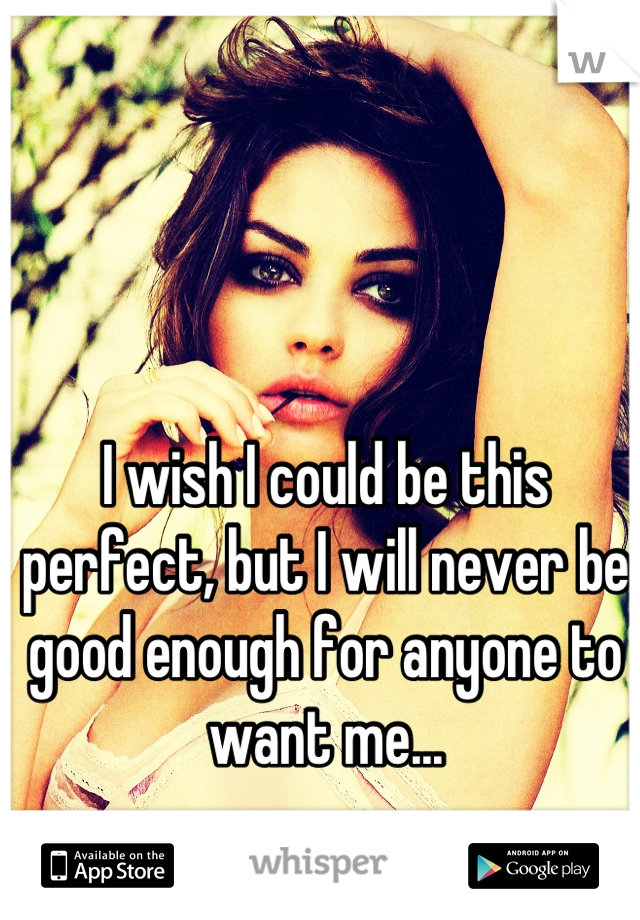 I wish I could be this perfect, but I will never be good enough for anyone to want me...