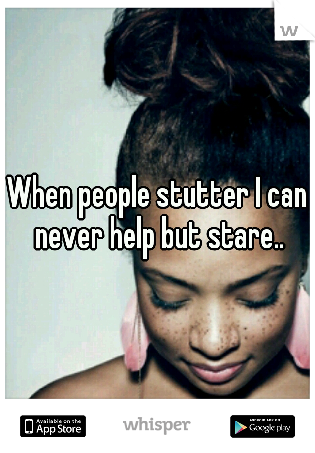 When people stutter I can never help but stare..