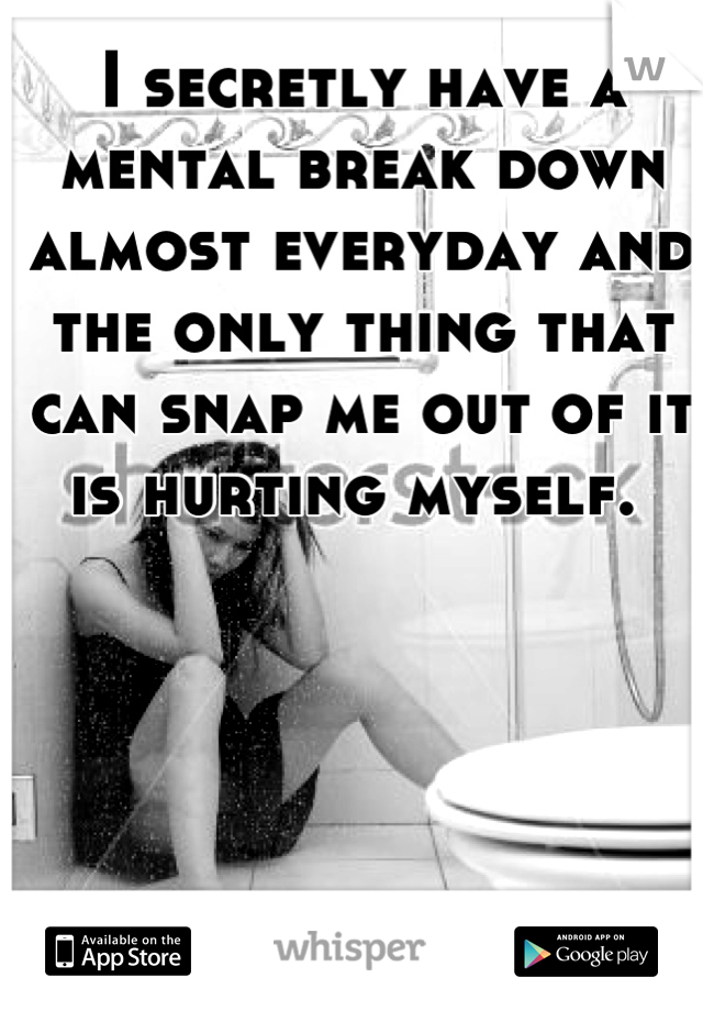 I secretly have a mental break down almost everyday and the only thing that can snap me out of it is hurting myself. 