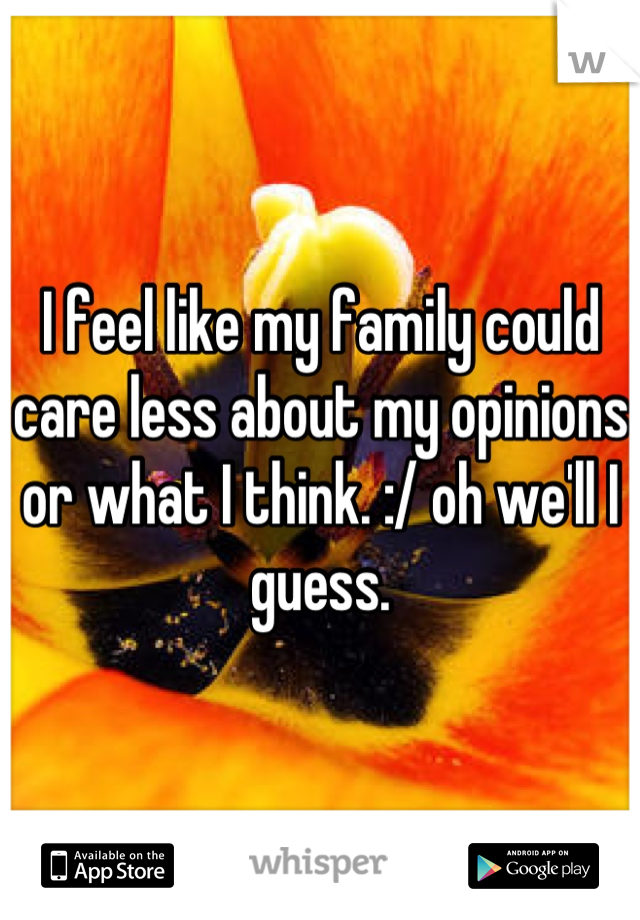 I feel like my family could care less about my opinions or what I think. :/ oh we'll I guess.