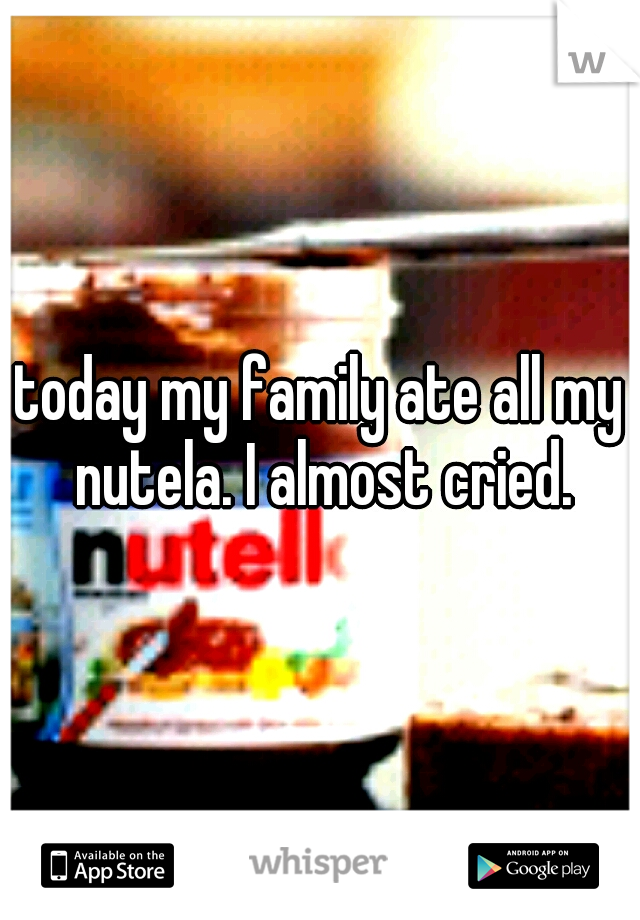 today my family ate all my nutela. I almost cried.