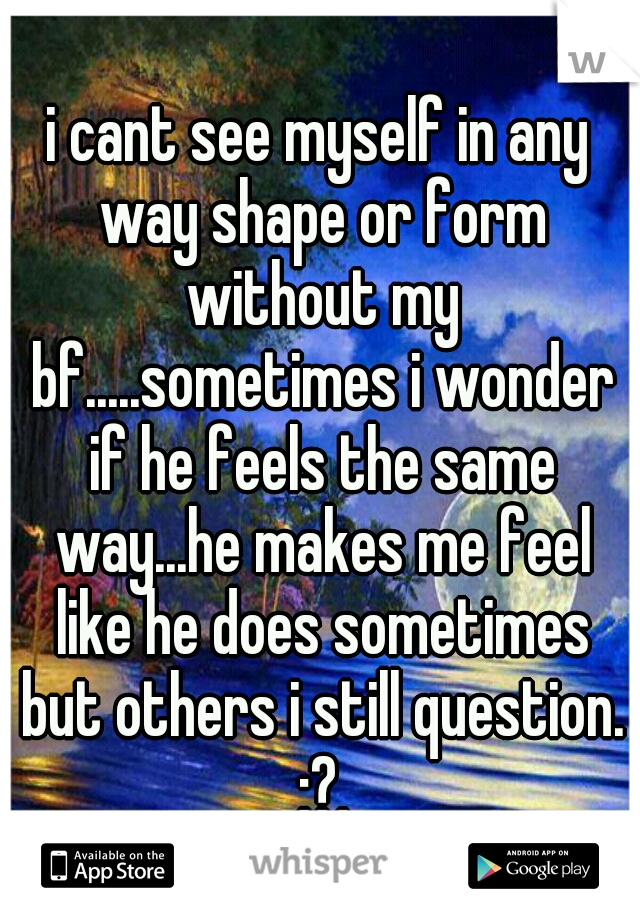 i cant see myself in any way shape or form without my bf.....sometimes i wonder if he feels the same way...he makes me feel like he does sometimes but others i still question. :?.