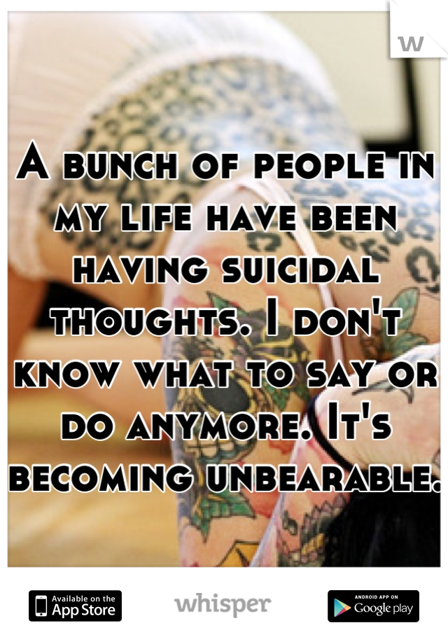 A bunch of people in my life have been having suicidal thoughts. I don't know what to say or do anymore. It's becoming unbearable.  