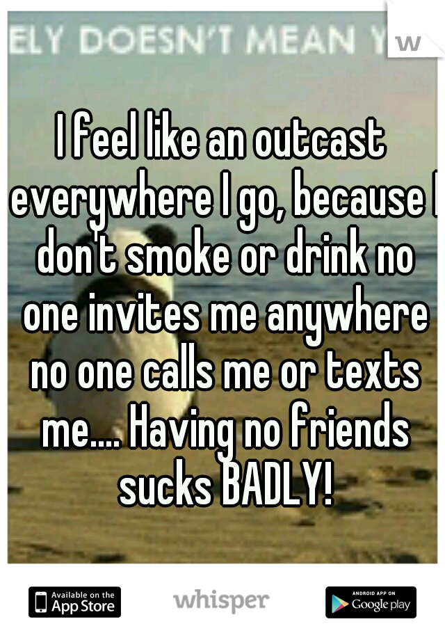 I feel like an outcast everywhere I go, because I don't smoke or drink no one invites me anywhere no one calls me or texts me.... Having no friends sucks BADLY!