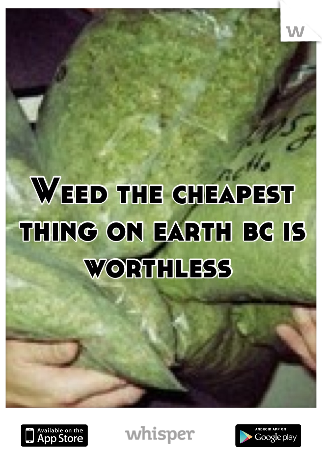 Weed the cheapest thing on earth bc is worthless 