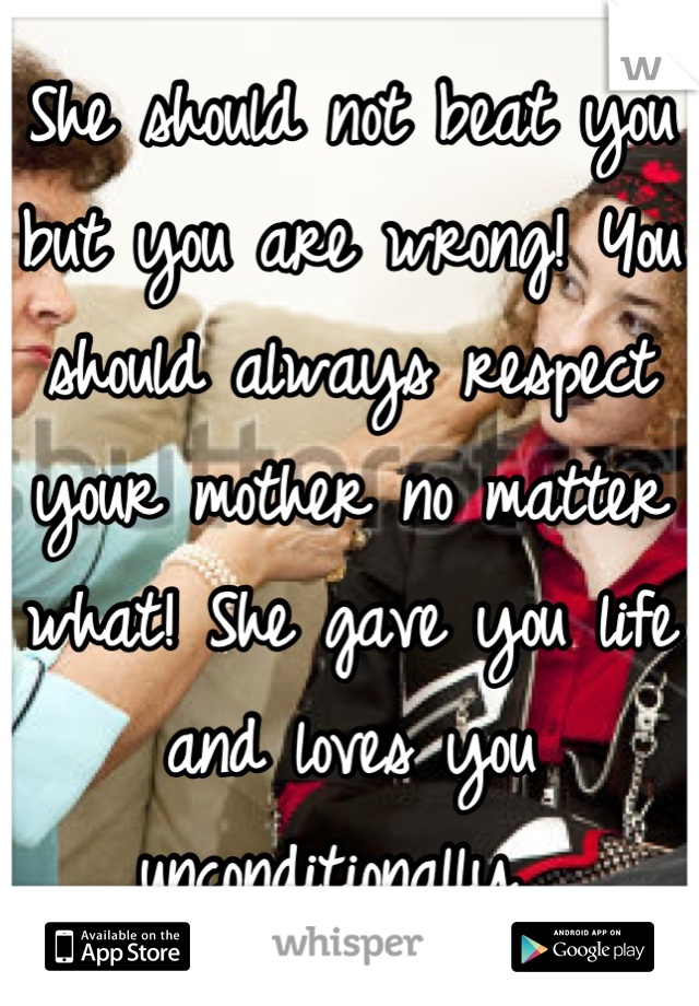 She should not beat you but you are wrong! You should always respect your mother no matter what! She gave you life and loves you unconditionally. 