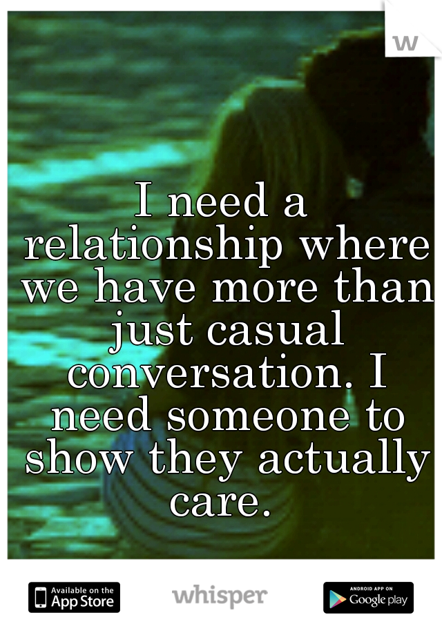 I need a relationship where we have more than just casual conversation. I need someone to show they actually care. 