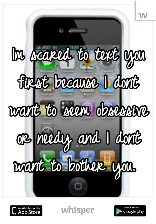 Im scared to text you first because I dont want to seem obsessive or needy and I dont want to bother you. 