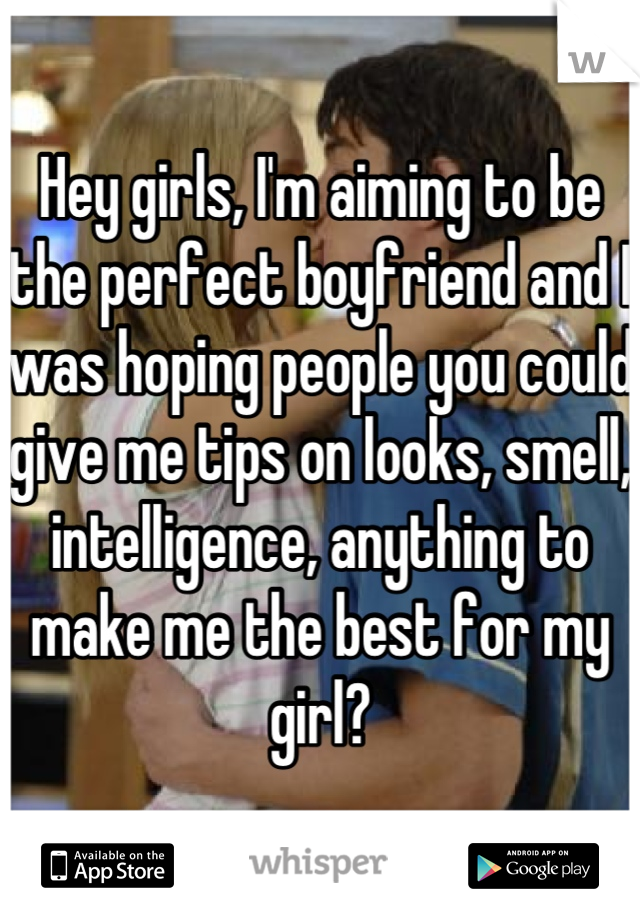 Hey girls, I'm aiming to be the perfect boyfriend and I was hoping people you could give me tips on looks, smell, intelligence, anything to make me the best for my girl?