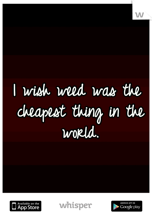 I wish weed was the cheapest thing in the world.